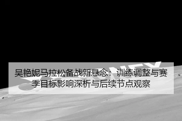 吴艳妮马拉松备战新悬念：训练调整与赛季目标影响深析与后续节点观察